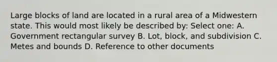 Large blocks of land are located in a rural area of a Midwestern state. This would most likely be described by: Select one: A. Government rectangular survey B. Lot, block, and subdivision C. Metes and bounds D. Reference to other documents