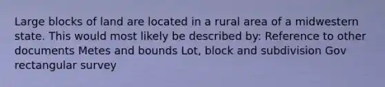 Large blocks of land are located in a rural area of a midwestern state. This would most likely be described by: Reference to other documents Metes and bounds Lot, block and subdivision Gov rectangular survey