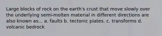 Large blocks of rock on the earth's crust that move slowly over the underlying semi-molten material in different directions are also known as... a. faults b. tectonic plates. c. transforms d. volcanic bedrock