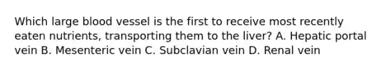 Which large blood vessel is the first to receive most recently eaten nutrients, transporting them to the liver? A. Hepatic portal vein B. Mesenteric vein C. Subclavian vein D. Renal vein