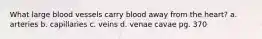 What large blood vessels carry blood away from the heart? a. arteries b. capillaries c. veins d. venae cavae pg. 370