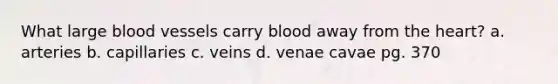 What large blood vessels carry blood away from the heart? a. arteries b. capillaries c. veins d. venae cavae pg. 370