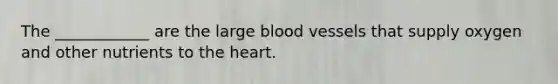 The ____________ are the large blood vessels that supply oxygen and other nutrients to the heart.