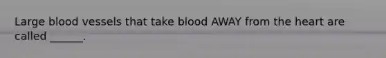 Large blood vessels that take blood AWAY from the heart are called ______.