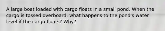 A large boat loaded with cargo floats in a small pond. When the cargo is tossed overboard, what happens to the pond's water level if the cargo floats? Why?