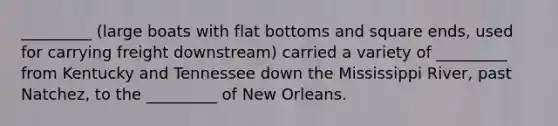 _________ (large boats with flat bottoms and square ends, used for carrying freight downstream) carried a variety of _________ from Kentucky and Tennessee down the Mississippi River, past Natchez, to the _________ of New Orleans.