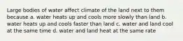 Large bodies of water affect climate of the land next to them because a. water heats up and cools more slowly than land b. water heats up and cools faster than land c. water and land cool at the same time d. water and land heat at the same rate