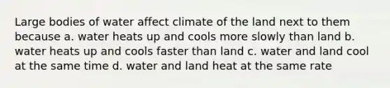 Large bodies of water affect climate of the land next to them because a. water heats up and cools more slowly than land b. water heats up and cools faster than land c. water and land cool at the same time d. water and land heat at the same rate