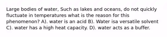 Large bodies of water, Such as lakes and oceans, do not quickly fluctuate in temperatures what is the reason for this phenomenon? A). water is an acid B). Water isa versatile solvent C). water has a high heat capacity. D). water acts as a buffer.