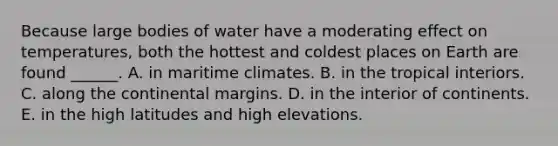 Because large bodies of water have a moderating effect on temperatures, both the hottest and coldest places on Earth are found ______. A. in maritime climates. B. in the tropical interiors. C. along the continental margins. D. in the interior of continents. E. in the high latitudes and high elevations.