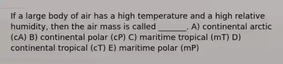 If a large body of air has a high temperature and a high relative humidity, then the air mass is called _______. A) continental arctic (cA) B) continental polar (cP) C) maritime tropical (mT) D) continental tropical (cT) E) maritime polar (mP)