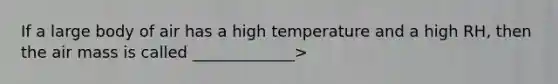 If a large body of air has a high temperature and a high RH, then the air mass is called _____________>