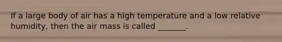 If a large body of air has a high temperature and a low relative humidity, then the air mass is called _______.