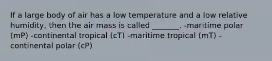 If a large body of air has a low temperature and a low relative humidity, then the air mass is called _______. -maritime polar (mP) -continental tropical (cT) -maritime tropical (mT) -continental polar (cP)