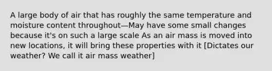 A large body of air that has roughly the same temperature and moisture content throughout—May have some small changes because it's on such a large scale As an air mass is moved into new locations, it will bring these properties with it [Dictates our weather? We call it air mass weather]