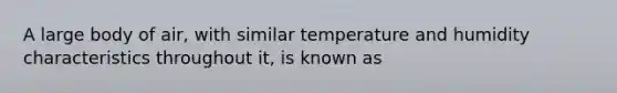 A large body of air, with similar temperature and humidity characteristics throughout it, is known as