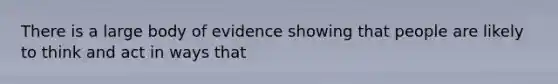 There is a large body of evidence showing that people are likely to think and act in ways that