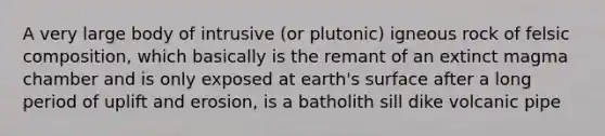 A very large body of intrusive (or plutonic) igneous rock of felsic composition, which basically is the remant of an extinct magma chamber and is only exposed at earth's surface after a long period of uplift and erosion, is a batholith sill dike volcanic pipe