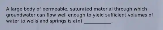 A large body of permeable, saturated material through which groundwater can flow well enough to yield sufficient volumes of water to wells and springs is a(n) ____________.