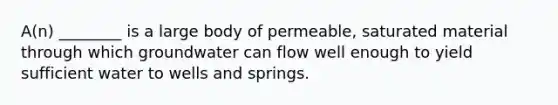 A(n) ________ is a large body of permeable, saturated material through which groundwater can flow well enough to yield sufficient water to wells and springs.