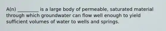 A(n) _________ is a large body of permeable, saturated material through which groundwater can flow well enough to yield sufficient volumes of water to wells and springs.