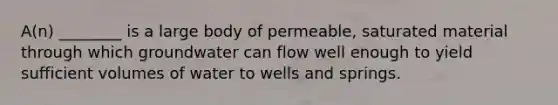 A(n) ________ is a large body of permeable, saturated material through which groundwater can flow well enough to yield sufficient volumes of water to wells and springs.