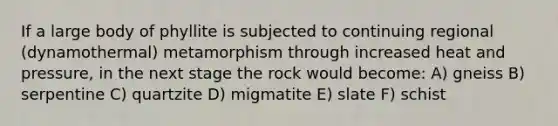 If a large body of phyllite is subjected to continuing regional (dynamothermal) metamorphism through increased heat and pressure, in the next stage the rock would become: A) gneiss B) serpentine C) quartzite D) migmatite E) slate F) schist