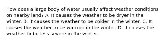 How does a large body of water usually affect weather conditions on nearby land? A. It causes the weather to be dryer in the winter. B. It causes the weather to be colder in the winter. C. It causes the weather to be warmer in the winter. D. It causes the weather to be less severe in the winter.