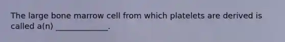 The large bone marrow cell from which platelets are derived is called a(n) _____________.