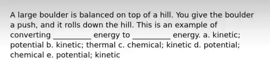 A large boulder is balanced on top of a hill. You give the boulder a push, and it rolls down the hill. This is an example of converting __________ energy to __________ energy. a. kinetic; potential b. kinetic; thermal c. chemical; kinetic d. potential; chemical e. potential; kinetic