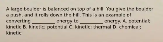 A large boulder is balanced on top of a hill. You give the boulder a push, and it rolls down the hill. This is an example of converting __________ energy to __________ energy. A. potential; kinetic B. kinetic; potential C. kinetic; thermal D. chemical; kinetic