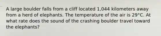 A large boulder falls from a cliff located 1,044 kilometers away from a herd of elephants. The temperature of the air is 29°C. At what rate does the sound of the crashing boulder travel toward the elephants?