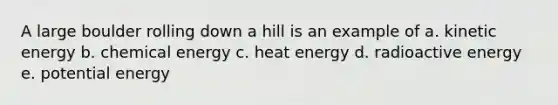 A large boulder rolling down a hill is an example of a. kinetic energy b. chemical energy c. heat energy d. radioactive energy e. potential energy