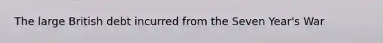 The large British debt incurred from the Seven Year's War