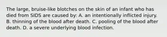 The large, bruise-like blotches on the skin of an infant who has died from SIDS are caused by: A. an intentionally inflicted injury. B. thinning of the blood after death. C. pooling of the blood after death. D. a severe underlying blood infection.