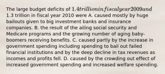 The large budget deficits of​ 1.4 trillion in fiscal year 2009 and​1.3 trillion in fiscal year 2010 were A. caused mostly by huge bailouts given to big investment banks and insurance companies. B. the result of the ailing social security and Medicare programs and the growing number of aging​ baby-boomers receiving benefits. C. caused partly by the increase in government spending including spending to bail out failed financial institutions and by the deep decline in tax revenues as incomes and profits fell. D. caused by the crowding out effect of increased government spending and increased welfare spending.