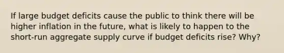 If large budget deficits cause the public to think there will be higher inflation in the future, what is likely to happen to the short‐run aggregate supply curve if budget deficits rise? Why?