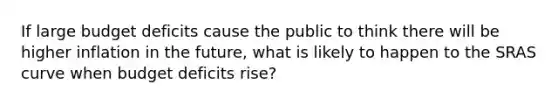 If large budget deficits cause the public to think there will be higher inflation in the future, what is likely to happen to the SRAS curve when budget deficits rise?