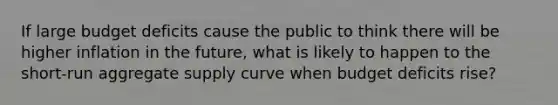 If large budget deficits cause the public to think there will be higher inflation in the future, what is likely to happen to the short-run aggregate supply curve when budget deficits rise?