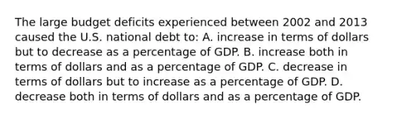 The large budget deficits experienced between 2002 and 2013 caused the U.S. national debt to: A. increase in terms of dollars but to decrease as a percentage of GDP. B. increase both in terms of dollars and as a percentage of GDP. C. decrease in terms of dollars but to increase as a percentage of GDP. D. decrease both in terms of dollars and as a percentage of GDP.