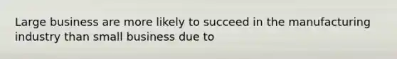 Large business are more likely to succeed in the manufacturing industry than small business due to