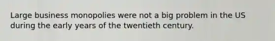 Large business monopolies were not a big problem in the US during the early years of the twentieth century.