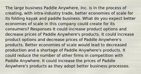 The large business Paddle Anywhere, Inc. is in the process of creating, with intra-industry trade, better economies of scale for its folding kayak and paddle business. What do you expect better economies of scale in this company could create for its consumers? Responses It could increase product options and decrease prices of Paddle Anywhere's products. It could increase product options and decrease prices of Paddle Anywhere's products. Better economies of scale would lead to decreased production and a shortage of Paddle Anywhere's products. It could reduce the number of other firms in competition with Paddle Anywhere. It could increase the prices of Paddle Anywhere's products as they adopt better business processes.