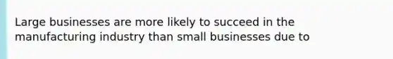 Large businesses are more likely to succeed in the manufacturing industry than small businesses due to