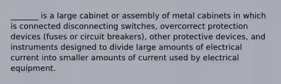 _______ is a large cabinet or assembly of metal cabinets in which is connected disconnecting switches, overcorrect protection devices (fuses or circuit breakers), other protective devices, and instruments designed to divide large amounts of electrical current into smaller amounts of current used by electrical equipment.