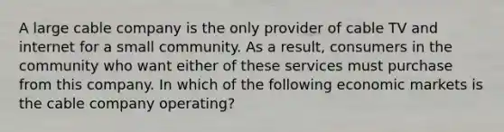 A large cable company is the only provider of cable TV and internet for a small community. As a result, consumers in the community who want either of these services must purchase from this company. In which of the following economic markets is the cable company operating?