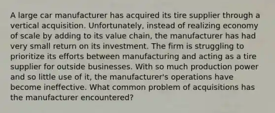 A large car manufacturer has acquired its tire supplier through a vertical acquisition. Unfortunately, instead of realizing economy of scale by adding to its value chain, the manufacturer has had very small return on its investment. The firm is struggling to prioritize its efforts between manufacturing and acting as a tire supplier for outside businesses. With so much production power and so little use of it, the manufacturer's operations have become ineffective. What common problem of acquisitions has the manufacturer encountered?