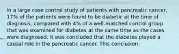 In a large case control study of patients with pancreatic cancer, 17% of the patients were found to be diabetic at the time of diagnosis, compared with 4% of a well-matched control group that was examined for diabetes at the same time as the cases were diagnosed. It was concluded that the diabetes played a causal role in the pancreatic cancer. This conclusion: