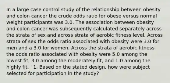 In a large case control study of the relationship between obesity and colon cancer the crude odds ratio for obese versus normal weight participants was 3.0. The association between obesity and colon cancer was subsequently calculated separately across the strata of sex and across strata of aerobic fitness level. Across strata of sex the odds ratio associated with obesity were 3.0 for men and a 3.0 for women. Across the strata of aerobic fitness the odds ratio associated with obesity were 5.0 among the lowest fit, 3.0 among the moderately fit, and 1.0 among the highly fit. ' 1. Based on the stated design, how were subject selected for participation in the study?