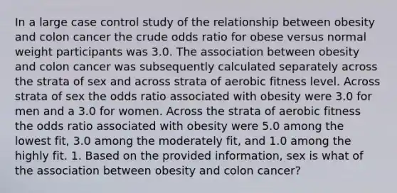 In a large case control study of the relationship between obesity and colon cancer the crude odds ratio for obese versus normal weight participants was 3.0. The association between obesity and colon cancer was subsequently calculated separately across the strata of sex and across strata of aerobic fitness level. Across strata of sex the odds ratio associated with obesity were 3.0 for men and a 3.0 for women. Across the strata of aerobic fitness the odds ratio associated with obesity were 5.0 among the lowest fit, 3.0 among the moderately fit, and 1.0 among the highly fit. 1. Based on the provided information, sex is what of the association between obesity and colon cancer?